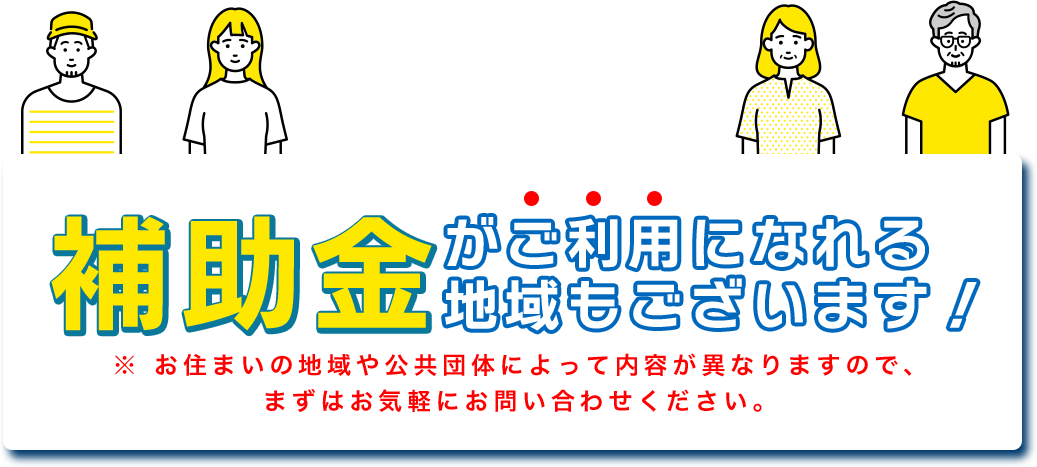 補助金がご利用になれる 地域もございます！※ お住まいの地域や公共団体によって内容が異なりますので、 まずはお気軽にお問い合わせください。