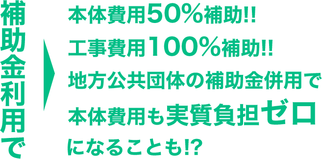 補助金利用で本体費用50%補助!!工事費用100%補助!!地方公共団体の補助金併用で本体費用も実質負担ゼロになることも!?