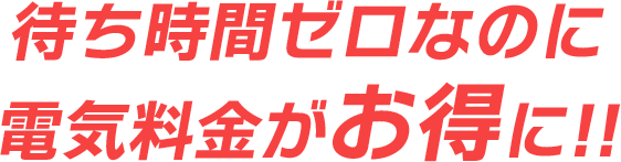 待ち時間ゼロなのに 電気料金がお得に!!