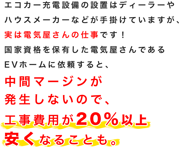 エコカー充電設備の設置はディーラーやハウスメーカーなどが手掛けていますが、実は電気屋さんの仕事です！国家資格を保有した電気屋さんであるEVホームに依頼すると、中間マージンが発生しないので、工事費用が20％以上安くなることも。