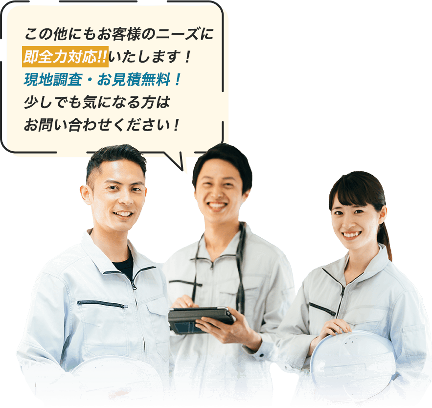 この他にもお客様のニーズに 即全力対応!!いたします！ 現地調査・お見積無料！ 少しでも気になる方は お問い合わせください！