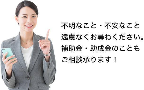 不明なこと・不安なこと 遠慮なくお尋ねください。 補助金・助成金のこともご相談承ります！