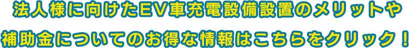 法人様に向けたEV車充電設備設置のメリットや 補助金についてのお得な情報はこちらをクリック！ 