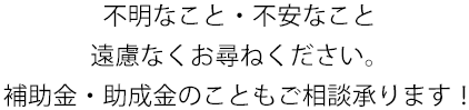 不明なこと・不安なこと 遠慮なくお尋ねください。 補助金・助成金のこともご相談承ります！